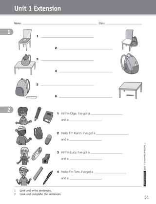 51
©SantillanaEducaciónS.L.2012PHOTOCOPIABLE
Name: Class:
Unit 1 Extension
1	 Look and write sentences.
2	 Look and complete the sentences.
1
2 1	 Hi! I’m Olga. I’ve got a 	
	 and a .
4	 Hello! I’m Tom. I’ve got a 	
	 and a .
3	 Hi! I’m Lucy. I’ve got a 	
	 and a .
2	 Hello! I’m Karim. I’ve got a 	
	 and a .
2	
4	
6	
1	
3	
5	
359449 _ 0047-0078.indd 51 08/02/12 13:28
 