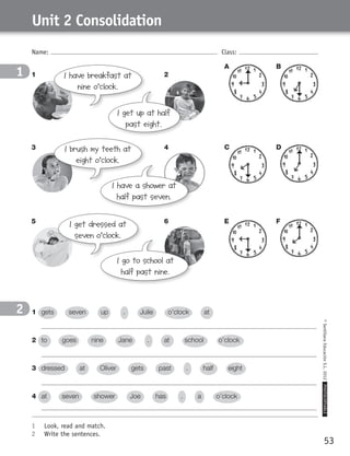 53
©SantillanaEducaciónS.L.2012PHOTOCOPIABLE
Name: Class:
Unit 2 Consolidation
1	 Look, read and match.
2	 Write the sentences.
1
2 1	 gets seven up . Julie o’clock at
	
2	 to goes nine Jane . at school o’clock
	
3	 dressed at Oliver gets past . half eight
	
4	 at seven shower Joe has . a o’clock
	
I get up at half
past eight.
I go to school at
half past nine.
I have a shower at
half past seven.
I have breakfast at
nine o’clock.
I get dressed at
seven o’clock.
I brush my teeth at
eight o’clock.
BA
1 2
3 4
5 6
DC
FE
359449 _ 0047-0078.indd 53 08/02/12 13:28
 
