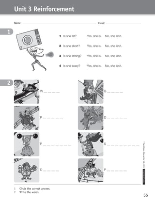 55
©SantillanaEducaciónS.L.2012PHOTOCOPIABLE
Name: Class:
Unit 3 Reinforcement
1	 Circle the correct answer.
2	 Write the words.
1
2
W G
P D
P S
D P
1	 Is she fat? 	 Yes, she is. 	 No, she isn’t.
2	 Is she short? 	 Yes, she is. 	 No, she isn’t.
3	 Is she strong? 	 Yes, she is. 	 No, she isn’t.
4	 Is she scary? 	 Yes, she is. 	 No, she isn’t.
359449 _ 0047-0078.indd 55 08/02/12 13:28
 