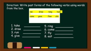 Direction: Write past forms of the following verbs using words
from the box.
ran drew rang took
came gave flew ate
1. take _________
2. draw __________
3. run __________
4. give __________
5. ring __________
6. come __________
7. fly __________
8. eat ___________
 