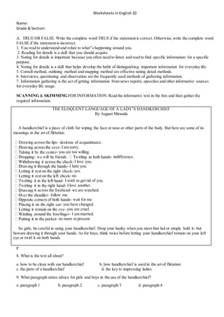 Worksheets in English 10
Name:
Grade & Section:
A. TRUE OR FALSE. Write the complete word TRUE if the statement is correct. Otherwise,write the complete word
FALSE if the statement is incorrect.
1. You read to understand and relate to what‟s happening around you.
2. Reading for details is a skill that you should acquire.
3. Noting for details is important because you often need to listen and read to find specific information for a specific
purpose.
4. Noting for details is a skill that helps develop the habit of distinguishing important information for everyday life.
5. Cornell method, outlining method and mapping method are effective noting detail methods.
6. Interviews, questioning and observation are the frequently used methods of gathering information.
7. Information gathering is the act of getting information from news reports, speeches and other informative sources
for everyday life usage.
SCANNING & SKIMMING FOR INFORMATION. Read the informative text in the box and then gather the
required information.
THE ELOQUENT LANGUAGE OF A LADY’S HANDKERCHIEF
By August Miranda
A handkerchief is a piece of cloth for wiping the face or nose or other parts of the body. But here are some of its
meanings in the art of flirtation.
Drawing across the lips- desirous of acquaintance.
- I am sorry.
- you are too willing.
- - indifference.
- I love you.
- I hate you.
- yes.
- no.
- I wish to get rid of you.
- I love another.
g it across the forehead- we are watched.
- follow me.
- wait for me.
- you have changed.
- you are cruel.
- I am married.
- no more at present.
So girls, be careful in using your handkerchief. Drop your hanky when you meet that lad or simply hold it- but
beware drawing it through your hands. As for boys, think twice before letting your handkerchief remain on your left
eye or twirl it on both hands.
p
8. What is the text all about?
a. how to be clean with our handkerchief b. how handkerchief is used in the art of flirtation
c. the parts of a handkerchief d. the key to impressing ladies
9. What paragraph states advice for girls and boys in the use of the handkerchief?
a. paragraph 1 b. paragraph 2 c. paragraph 3 d. paragraph 4
 