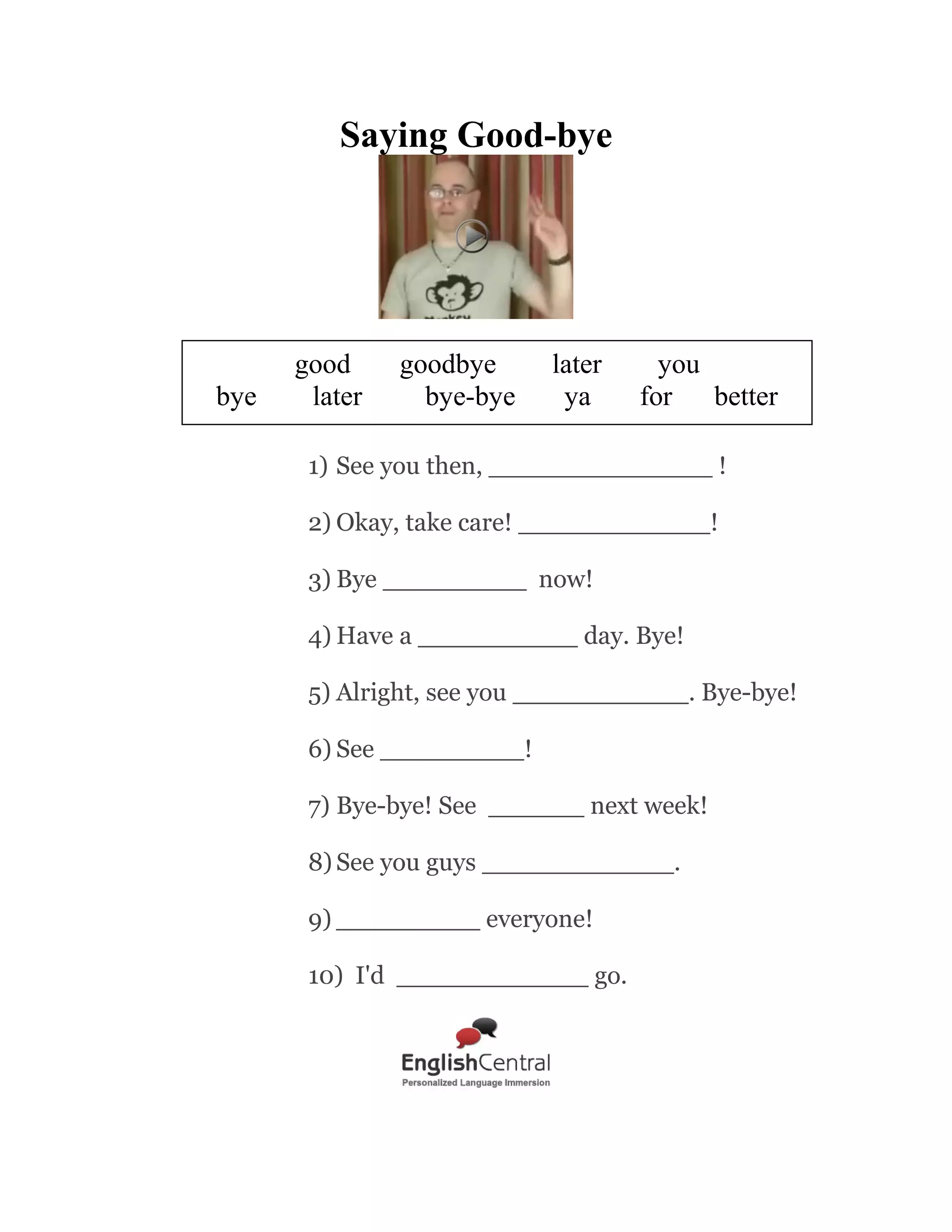Introductions

met must
meet
name
call
Well, I think that the nice of going to school is to get good excuse
____________.
my purpose pleasure
you
1) Hi there, my _____________ is Earl.
2) I'm Jack, VP of Sales. Very nice to _________________ you
3) Oh hello, you ________________ be Luke.
4) My name is Cameron, but you can _____________ me Cam.
5) I don't think we ever _________________ . I'm Emma.
6) A _______________________ to meet you, Linda.
7) Yes, you must be Alex.
It's ______________ to finally meet you in person.
8) Very nice to meet _______________.
9) ________________ me, but you must be Mary?
10)

Page 1

Good morning, ________ name is Bond, James Bond.

 