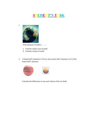 STUDENT’S TASK
1.
If the diameter of earth is ……..
a. Find the surface area of earth!
b. Find the volume of earth!
2. A basket ball’s diameter is 24 cm, and a tennis ball’s diameter is 61 of the
basket ball’s diameter.
Calculate the differences in area and volume of the two balls.
 