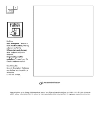 Drafting:
Brief description / what it is
Basic functionalities / the key
actions it performs
Differentiating attributes /
what makes it unique or
different
Response to possible
prejudices / rescue from the
Client’s previous analysis
Usual mistake:
Generic description that does
not declare functionalities or
attributes.
Ex: we are an app,
These documents are for private and individual use and are part of the copyrighted content of the POWER PITCH METHOD. Do not use
publicly without authorization from the author. For training, contact certified instructors from the page www.powerpitchmethod.com
 