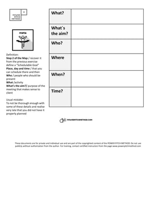 What?
What´s
the aim?
Who?
Where
When?
Time?
Definition:
Step 2 of the Map / recover it
from the previous exercise
define a “Schedulable Goal”
Place, day and time / that you
can schedule there and then
Who / people who should be
present
What /activity
What’s the aim?/ purpose of the
meeting that makes sense to
client
Usual mistake:
To not be thorough enough with
some of these details and realise
very late that you did not have it
properly planned
These documents are for private and individual use and are part of the copyrighted content of the POWER PITCH METHOD. Do not use
publicly without authorization from the author. For training, contact certified instructors from the page www.powerpitchmethod.com
 