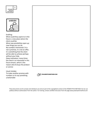 Drafting:
What could they aspire to in the
future: a new place where the
client could be
What new possibilities open up:
new things you can do
No numbers mentioned / it is
not a promise, it is not an offer,
it is something that the client
will be able to achieve perhaps
without your help.
Deep motivation: many times
the client is so interested in this
future dream, which is the
reason why he buys the product
or service
Usual mistake:
To make another promise with
numbers or to say something
unattainable
These documents are for private and individual use and are part of the copyrighted content of the POWER PITCH METHOD. Do not use
publicly without authorization from the author. For training, contact certified instructors from the page www.powerpitchmethod.com
 