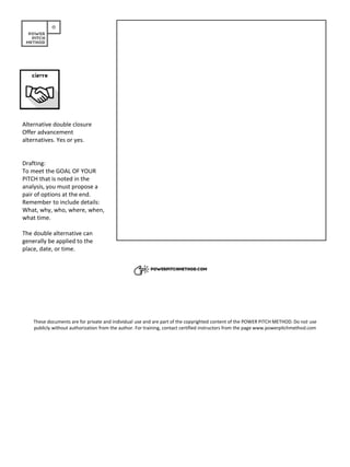Alternative double closure
Offer advancement
alternatives. Yes or yes.
Drafting:
To meet the GOAL OF YOUR
PITCH that is noted in the
analysis, you must propose a
pair of options at the end.
Remember to include details:
What, why, who, where, when,
what time.
The double alternative can
generally be applied to the
place, date, or time.
These documents are for private and individual use and are part of the copyrighted content of the POWER PITCH METHOD. Do not use
publicly without authorization from the author. For training, contact certified instructors from the page www.powerpitchmethod.com
 