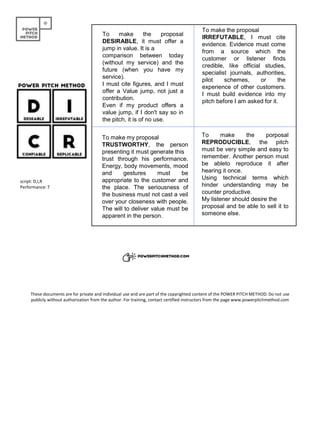 To make the proposal
DESIRABLE, it must offer a
jump in value. It is a
comparison between today
(without my service) and the
future (when you have my
service).
I must cite figures, and I must
offer a Value jump, not just a
contribution.
Even if my product offers a
value jump, if I don't say so in
the pitch, it is of no use.
To make the proposal
IRREFUTABLE, I must cite
evidence. Evidence must come
from a source which the
customer or listener finds
credible, like official studies,
specialist journals, authorities,
pilot schemes, or the
experience of other customers.
I must build evidence into my
pitch before I am asked for it.
To make the porposal
REPRODUCIBLE, the pitch
must be very simple and easy to
remember. Another person must
be ableto reproduce it after
hearing it once.
Using technical terms which
hinder understanding may be
counter productive.
My listener should desire the
proposal and be able to sell it to
someone else.
To make my proposal
TRUSTWORTHY, the person
presenting it must generate this
trust through his performance.
Energy, body movements, mood
and gestures must be
appropriate to the customer and
the place. The seriousness of
the business must not cast a veil
over your closeness with people.
The will to deliver value must be
apparent in the person.
script: D,I,R
Performance: T
These documents are for private and individual use and are part of the copyrighted content of the POWER PITCH METHOD. Do not use
publicly without authorization from the author. For training, contact certified instructors from the page www.powerpitchmethod.com
 