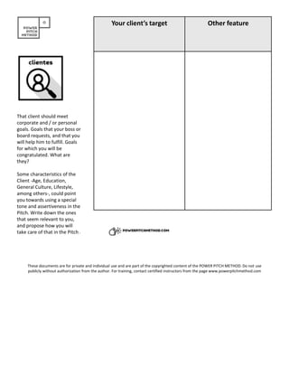 Your client’s target Other feature
That client should meet
corporate and / or personal
goals. Goals that your boss or
board requests, and that you
will help him to fulfill. Goals
for which you will be
congratulated. What are
they?
Some characteristics of the
Client -Age, Education,
General Culture, Lifestyle,
among others-, could point
you towards using a special
tone and assertiveness in the
Pitch. Write down the ones
that seem relevant to you,
and propose how you will
take care of that in the Pitch.
These documents are for private and individual use and are part of the copyrighted content of the POWER PITCH METHOD. Do not use
publicly without authorization from the author. For training, contact certified instructors from the page www.powerpitchmethod.com
 