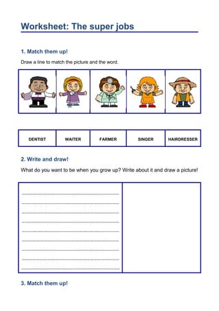 Worksheet: The super jobs 
1. Match them up! 
Draw a line to match the picture and the word. 
DENTIST WAITER FARMER SINGER HAIRDRESSER 
2. Write and draw! 
What do you want to be when you grow up? Write about it and draw a picture! 
……………………………………………………………… 
……………………………………………………………… 
……………………………………………………………… 
……………………………………………………………… 
……………………………………………………………… 
……………………………………………………………… 
……………………………………………………………… 
……………………………………………………………… 
………………………………………………………………. 
3. Match them up! 
 