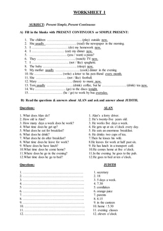 WORKSHEET 1
SUBJECT: Present Simple, Present Continuous
A) Fill in the blanks with PRESENT CONTINUOUS or SIMPLE PRESENT:
1. The children ………………………….. (play) outside now.
2. She usually ………………………. (read) the newspaper in the morning.
3. I …………………………… (do) my homework now.
4. I ………………………… (eat) my dinner now.
5. ……………………………. (you / want) a pizza?
6. They …………………………….. (watch) TV now.
7. I ……………………………. (not / like) spaghetti.
8. The baby …………………………. (sleep) now.
9. My mother usually …………………. (cook) dinner in the evening.
10. He …………………….. (write) a letter to his pen-friend every month.
11. She ………………………. (not / like) football.
12. Mary ………………………….. (listen) to music now.
13. Tom usually ……………………(drink) coffee, but he …………………. (drink) tea now.
14. We ………………………. (go) to the disco tonight.
15. ………………………… (he / go) to work by bus everyday.
B) Read the questions & answers about ALAN and ask and answer about JUDITH.
Questions: ALAN
1. What does Alan do? 1. Alan’s a lorry driver.
2. How old is Alan? 2. He’s twenty-five years old.
3. How many days a week does he work? 3. He works five days a week.
4. What time does he get up? 4. He gets up at six o’clock every day.
5. What does he eat for breakfast? 5. He eats an enormous breakfast.
6. What does he drink? 6. He drinks two cups of tea.
7. What does he do after breakfast? 7.Then he kisses his wife.
8. What time does he leave for work? 8.He leaves for work at half past six.
9. Where does he have lunch? 9. He has lunch in a transport café.
10.What time does he come home? 10.He comes home at five o’clock.
11.Where does he go in the evening? 11.In the evening he goes to the pub.
12.What time does he go to bed? 12.He goes to bed at ten o’clock.
Questions: JUDITH
1. ………………………………………………. 1. secretary
2. ………………………………………………. 2. 18
3. ……………………………………………….. 3. 5 days a week.
4. ……………………………………………….. 4. 7.30
5. ……………………………………………….. 5. cornflakes
6. ……………………………………………….. 6. orange-juice
7. ……………………………………………….. 7. parents
8. ……………………………………………….. 8. 8.15
9. ……………………………………………….. 9. in the canteen
10. ………………………………………………. 10. home / 5.30
11. ………………………………………………. 11. evening classes
12. ………………………………………………. 12. eleven o’clock
 