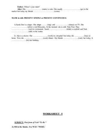 Father: Where’s your mum?
Alice: She …………………… (make) a cake. She usually …………………….. (go) to the
market but today my friends …………………………. (come).
M) Fill in with PRESENT SIMPLE or PRESENT CONTINUOUS:
1) Sarah Star is a singer. She sings ………(sing) and ……………….. (dance) on TV. She
…………………… (drive) a red Mercedes. At the moment she is with Nick Pear. They
…………………….. (eat) in a restaurant. Sarah …………………….. (drink) a cocktail and Nick
…………………….. (talk) to the waiter.
2) Ann is a doctor. She ………………….. (work) in a hospital but today she ……………(stay) at
home. Now she ……………………….. (cook) dinner. Her friends …………………..(visit) her today. It
…………………. (be) her birthday.
WORKSHEET 5
SUBJECT: Past form of Verb “To Be “
A) Fill in the blanks. Use WAS / WERE:
 