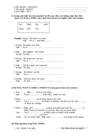 6. (the museums / interesting?) ………………………………………..
7. (the people / friendly?) ………………………………………..
8. (your flight / OK?) ………………………………………..
I) George and Sally have been married for 50 years. They are talking about their first
house. Use WAS or WERE and a word from the box to complete their conversation:
Example: George : The house was warm.
Sally : No, it ….was cold. ………..
1. George: The garden was small.
Sally : No, it ………………………………………………..
2. Sally : The neighbors were French.
George: No, they …………………………………………….
3. George: The living-room was red.
Sally : No, it ……………………………………………….
4. Sally : Our first chairs were expensive.
George: No, they ……………………………………………
5. George: The kitchen was old.
Sally : No, it ………………………………………………
6. George: The local shops were good.
Sally : No, they ……………………………………………
J) Put WAS, WASN’T, WERE or WEREN’T in the gaps in these conversations:
1. Peter : ….. Was …….. Paul at work today?
Julie : No, he ……………….. in the office. I think he’s sick.
2. Henry : ……………… you in South America last year?
Steve : Yes. I ……………….. in Bolivia on business, and then my wife and I …………
in Brazil for a holiday.
3. Paula : Philip and I ……………….. at home in London last week. We …………… at
Mike’s house in Cornwall. It was lovely there. Do you know Mike?
Jane : Yes, I …………………. at Mike’s party in Oxford in the summer.
……………………you there?
Paula : No, we weren’t there. Philip and I ……………….. in Portugal in the summer.
K) Make questions using WAS / WERE:
1. Jim / at home / last night. ……… Was Jim at home last night?…?
new Italian big green
cheap cold bad
 