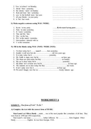 2. You / at school / on Monday. …………………………………………?
3. David / here / yesterday. ……………………………………….. ?
4. the cinema / open / on Sunday. ……………………………………….. ?
5. Kate and Jane / late / yesterday. ……………………………………….. ?
6. you / in the football team / last year. ……………………………………….. ?
7. all your friends / at your party. ……………………………………….. ?
8. it / hot / last week. ………………………………………. ?
L) Make negative sentences using WAS / WERE:
1. Kevin / at my party. …… Kevin wasn’t at my party………...
2. Nick / in class yesterday. …………………………………………
3. It / warm / yesterday. …………………………………………
4. Tina and Jim / late. …………………………………………
5. Etty / on the bus. …………………………………………
6. We / at the match / yesterday. …………………………………………
7. Our teachers / pleased with us. ………………………………………...
8. I / at the restaurant. ………………………………………...
N) Fill in the blanks using WAS (NOT) / WERE (NOT):
1. I’m here today but I ……. wasn’t ……… here yesterday.
2. Jennifer is tall now but she …………………….. tall two years ago.
3. It is rainy today but it ……………………… yesterday.
4. Mr. Smith is angry now but he ……………………………… an hour ago.
5. The shops are open today but they ………………………….. on Sunday.
6. My car is clean today but it …………………………………… yesterday.
7. My father isn’t at home now but he ………………………………….. an hour ago.
8. The students are in class today but they …………………………….. last week.
9. It isn’t sunny now but it ………………………………. an hour ago.
10. We aren’t hungry now but we …………………………… twenty minutes ago.
WORKSHEET 6
SUBJECT : Past form of Verb “ To Be “
A) Complete the text with the correct form of TO BE:
Stan Laurel and Oliver Hardy …were….. two of the most popular film comedians of all time. They
were born in 1890 and 1892 respectively.
Stan Laurel’s real name ………………. Arthur Jefferson. He …………….. form England. Oliver
Hardy ……………… English, he was from Georgia, USA.
 