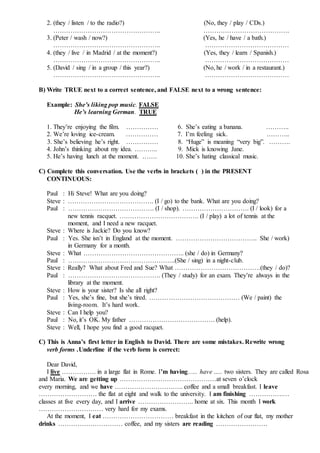 2. (they / listen / to the radio?) (No, they / play / CDs.)
………………………………………….. ………………………………….
3. (Peter / wash / now?) (Yes, he / have / a bath.)
………………………………………….. …………………………………
4. (they / live / in Madrid / at the moment?) (Yes, they / learn / Spanish.)
………………………………………….. …………………………………
5. (David / sing / in a group / this year?) (No, he / work / in a restaurant.)
………………………………………….. …………………………………
B) Write TRUE next to a correct sentence, and FALSE next to a wrong sentence:
Example: She’s liking pop music. FALSE
He’s learning German. TRUE
1. They’re enjoying the film. …………… 6. She’s eating a banana. ………..
2. We’re loving ice-cream. …………… 7. I’m feeling sick. ………..
3. She’s believing he’s right. …………… 8. “Huge” is meaning “very big”. ……….
4. John’s thinking about my idea. ……….. 9. Mick is knowing Jane.
5. He’s having lunch at the moment. ……. 10. She’s hating classical music.
C) Complete this conversation. Use the verbs in brackets ( ) in the PRESENT
CONTINUOUS:
Paul : Hi Steve! What are you doing?
Steve : …………………………………. (I / go) to the bank. What are you doing?
Paul : …………………………………. (I / shop). …………………………. (I / look) for a
new tennis racquet. ………………………………. (I / play) a lot of tennis at the
moment, and I need a new racquet.
Steve : Where is Jackie? Do you know?
Paul : Yes. She isn’t in England at the moment. ……………………………….. She / work)
in Germany for a month.
Steve : What ……………………………………….. (she / do) in Germany?
Paul : …………………………………………..(She / sing) in a night-club.
Steve : Really? What about Fred and Sue? What ………………………………….(they / do)?
Paul : ……………………………………. (They / study) for an exam. They’re always in the
library at the moment.
Steve : How is your sister? Is she all right?
Paul : Yes, she’s fine, but she’s tired. …………………………………… (We / paint) the
living-room. It’s hard work.
Steve : Can I help you?
Paul : No, it’s OK. My father …………………………………. (help).
Steve : Well, I hope you find a good racquet.
C) This is Anna’s first letter in English to David. There are some mistakes. Rewrite wrong
verb forms .Underline if the verb form is correct:
Dear David,
I live ……………. in a large flat in Rome. I’m having….. have ….. two sisters. They are called Rosa
and Maria. We are getting up ………………………………………at seven o’clock
every morning, and we have ………………………….. coffee and a small breakfast. I leave
……………………… the flat at eight and walk to the university. I am finishing …………….…
classes at five every day, and I arrive …………………….. home at six. This month I work
………………………… very hard for my exams.
At the moment, I eat …………………………… breakfast in the kitchen of our flat, my mother
drinks ………………………… coffee, and my sisters are reading ……………………
 