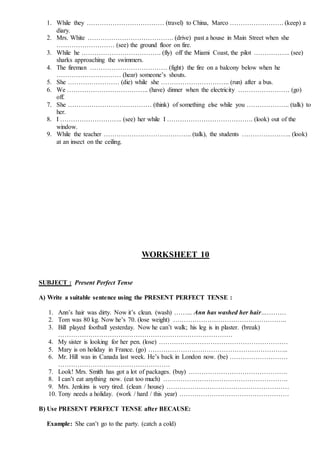 1. While they ……………………………… (travel) to China, Marco ……………………. (keep) a
diary.
2. Mrs. White …………………………………. (drive) past a house in Main Street when she
……………………… (see) the ground floor on fire.
3. While he ………………………………. (fly) off the Miami Coast, the pilot …………….. (see)
sharks approaching the swimmers.
4. The fireman ……………………………… (fight) the fire on a balcony below when he
………………………… (hear) someone’s shouts.
5. She …………………… (die) while she ………………………….. (run) after a bus.
6. We ……………………………….. (have) dinner when the electricity …………………… (go)
off.
7. She ………………………………… (think) of something else while you ……………….. (talk) to
her.
8. I ……………………….. (see) her while I …………………………………. (look) out of the
window.
9. While the teacher ………………………………….. (talk), the students ………………….. (look)
at an insect on the ceiling.
WORKSHEET 10
SUBJECT : Present Perfect Tense
A) Write a suitable sentence using the PRESENT PERFECT TENSE :
1. Ann’s hair was dirty. Now it’s clean. (wash) ……... Ann has washed her hair…………
2. Tom was 80 kg. Now he’s 70. (lose weight) ……………………………………………..
3. Bill played football yesterday. Now he can’t walk; his leg is in plaster. (break)
………………………………………………………………………
4. My sister is looking for her pen. (lose) ……………………………………………………
5. Mary is on holiday in France. (go) ………………………………………………………..
6. Mr. Hill was in Canada last week. He’s back in London now. (be) ………………………
…………………………………………….
7. Look! Mrs. Smith has got a lot of packages. (buy) ……………………………………….
8. I can’t eat anything now. (eat too much) ………………………………………………….
9. Mrs. Jenkins is very tired. (clean / house) …………………………………………………
10. Tony needs a holiday. (work / hard / this year) ……………………………………………
B) Use PRESENT PERFECT TENSE after BECAUSE:
Example: She can’t go to the party. (catch a cold)
 