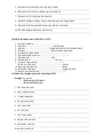 5. He borrowed my book last year. (not give it back)
……………………………………………………………………………………………...
6. She went to New York six months ago. (not return it)
……………………………………………………………………………………………...
7. She gave me $2 a week ago. (not return it)
……………………………………………………………………………………………...
8. I finished reading my library books a long time ago. (not change them)
……………………………………………………………………………………………...
9. She went to the bus-stop half an hour ago. (the bus / not come)
……………………………………………………………………………………………...
10. He’s still studying that lesson. (not learn it)
……………………………………………………………………………………………...
D) Fill in the blanks with ALREADY or YET:
1. He hasn’t called us ……………………………… .
2. They have ………………………………… sent the letter.
3. John has ……………………………… bought the tickets for the football match.
4. We have ……………………………….. been to Mexico three times.
5. You haven’t visited Tokyo ………………………………… .
6. Has John bought a new car ………………………………….. ?
7. The plane has …………………………… left.
8. Has she done it …………………………….. ? No, not …………………………. .
9. A: Haven’t they arrived ………………………………. ?
B: Oh, yes. They have ………………………………… arrived.
10. Hurry up! The class has ……………………………… started.
11. Be careful! They have ………………………………… painted the door.
12. Haven’t you read the book ………………………………. ?
E) Follow the example and do the same using JUST:
Example: he / go out
- What has he JUST done?
- He has JUST gone out.
1. She / leave the room
………………………………………………………………………………………………
2. they / watch the news
………………………………………………………………………………………………
3. I / finish homework
………………………………………………………………………………………………
4. he / put on the jacket
………………………………………………………………………………………………
5. she / catch a fish
………………………………………………………………………………………………
6. he / call a taxi
………………………………………………………………………………………………
7. you / write a letter
………………………………………………………………………………………………
8. the girl / burn the cake
………………………………………………………………………………………………
9. the teacher / walk out
………………………………………………………………………………………………
10. the dog / see the cat
………………………………………………………………………………………………
 