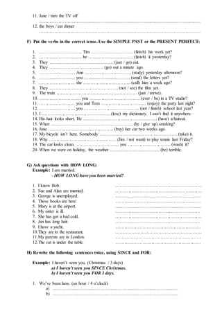 11. Jane / turn the TV off
………………………………………………………………………………………………
12. the boys / eat dinner
………………………………………………………………………………………………
F) Put the verbs in the correct tense. Use the SIMPLE PAST or the PRESENT PERFECT:
1. ……………………….. Tim ………………………. (finish) his work yet?
2. ……………………….. he ………………………… (finish) it ywsterday?
3. They ……………………………………. (just / go) out.
4. They ……………………………… (go) out a minute ago.
5. …………………… Ann …………………………. (study) yesterday afternoon?
6. …………………… you …………………………. (send) the letters yet?
7. …………………… she ………………………….. (call) him a week ago?
8. They ………………………………………. (not / see) the film yet.
9. The train ……………………………………………… (just / arrive).
10. ………………………. you ……………………………. (ever / be) in a TV studio?
11. …………………… you and Tom ………………………… (enjoy) the party last night?
12. …………………… you ………………………………. (not / finish) school last year?
13. I ………………………………………. (lose) my dictionary. I can’t find it anywhere.
14. His hair looks short. He ………………………………………….. (have) a haircut.
15. When ………………………………………………. (he / give up) smoking?
16. Jane …………………………………….. (buy) her car two weeks ago.
17. My bicycle isn’t here. Somebody ……………………………………………. (take) it.
18. Why ……………………………………… (Jim / not want) to play tennis last Friday?
19. The car looks clean. ……………………….. you ……………………….. (wash) it?
20. When we were on holiday, the weather …………………………… (be) terrible.
G) Ask questions with HOW LONG:
Example: I am married.
- HOW LONG have you been married?
1. I know Bob. ………………………………………………….
2. Sue and Alan are married. ………………………………………………….
3. George is unemployed. …………………………………………………
4. Those books are here. …………………………………………………
5. Mary is at the airport. ………………………………………………….
6. My sister is ill. …………………………………………………
7. She has got a bad cold. ………………………………………………….
8. Jan has long hair. …………………………………………………
9. I have a yacht. …………………………………………………
10.They are in the restaurant. ………………………………………………….
11.My parents are in London. …………………………………………………
12.The cat is under the table. …………………………………………………
H) Rewrite the following sentences twice, using SINCE and FOR:
Example: I haven’t seen you. (Christmas / 3 days)
a) I haven’t seen you SINCE Christmas.
b) I haven’t seen you FOR 3 days.
1. We’ve been here. (an hour / 4 o’clock)
a) …………………………………………………………………………
b) …………………………………………………………………………
 