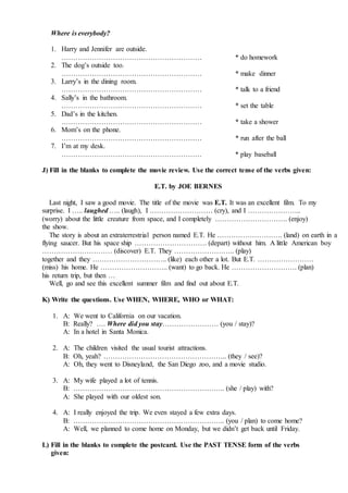 Where is everybody?
1. Harry and Jennifer are outside.
…………………………………………………… * do homework
2. The dog’s outside too.
…………………………………………………… * make dinner
3. Larry’s in the dining room.
…………………………………………………… * talk to a friend
4. Sally’s in the bathroom.
…………………………………………………… * set the table
5. Dad’s in the kitchen.
…………………………………………………… * take a shower
6. Mom’s on the phone.
…………………………………………………… * run after the ball
7. I’m at my desk.
…………………………………………………… * play baseball
J) Fill in the blanks to complete the movie review. Use the correct tense of the verbs given:
E.T. by JOE BERNES
Last night, I saw a good movie. The title of the movie was E.T. It was an excellent film. To my
surprise. I ….. laughed ….. (laugh), I ……………………… (cry), and I …………………..
(worry) about the little creature from space, and I completely …………………………. (enjoy)
the show.
The story is about an extraterrestrial person named E.T. He ………………………. (land) on earth in a
flying saucer. But his space ship …………………………. (depart) without him. A little American boy
………………………… (discover) E.T. They …………………….. (play)
together and they ………………………….. (like) each other a lot. But E.T. ……………………
(miss) his home. He ……………………….. (want) to go back. He ………………………. (plan)
his return trip, but then …
Well, go and see this excellent summer film and find out about E.T.
K) Write the questions. Use WHEN, WHERE, WHO or WHAT:
1. A: We went to California on our vacation.
B: Really? …. Where did you stay…………………… (you / stay)?
A: In a hotel in Santa Monica.
2. A: The children visited the usual tourist attractions.
B: Oh, yeah? …………………………………………….. (they / see)?
A: Oh, they went to Disneyland, the San Diego zoo, and a movie studio.
3. A: My wife played a lot of tennis.
B: ……………………………………………………….. (she / play) with?
A: She played with our oldest son.
4. A: I really enjoyed the trip. We even stayed a few extra days.
B: ……………………………………………………….. (you / plan) to come home?
A: Well, we planned to come home on Monday, but we didn’t get back until Friday.
L) Fill in the blanks to complete the postcard. Use the PAST TENSE form of the verbs
given:
 