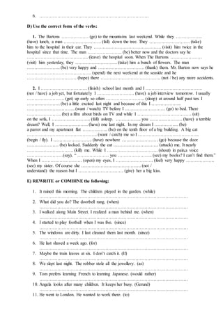 6. ……………………………………………………………….
D) Use the correct form of the verbs:
1. The Bartons ……………… (go) to the mountains last weekend. While they ……………...
(have) lunch, a man ……………………. (fall) down the tree. They ……………………… (take)
him to the hospital in their car. They ……………………………………… (visit) him twice in the
hospital since that time. The man ………………….. (be) better now and the doctors say he
………………………………….. (leave) the hospital soon. When The Bartons …………………
(visit) him yesterday, they ………………………. (take) him a bunch of flowers. The man
…………………. (be) very happy and …………………………. (thank) them. Mr. Barton now says he
……………………………………. (spend) the next weekend at the seaside and he
…………………………… (hope) there …………………………………. (not / be) any more accidents.
2. I …………………………. (finish) school last month and I ………………………………..
(not / have) a job yet, but fortunately I ……………………. (have) a job interview tomorrow. I usually
……………………. (get) up early so often …………………….. (sleep) at around half past ten. I
…………………. (be) a little excited last night and because of this I ………………..
………………………….. (want / watch) TV before I ……………………… (go) to bed. There
………………….. (be) a film about birds on TV and while I ……………………………… (sit)
on the sofa, I …………………….. (fall) asleep. …………….. you …………………. (have) a terrible
dream? Well, I …………………. (have) one last night. In my dream I ……………. (be)
a parrot and my apartment flat …………….. (be) on the tenth floor of a big building. A big cat
……………………………………….. (want / catch) me so I …………………………………..
(begin / fly). I …………………….. (have) nowhere …………………… (go) because the door
………………… (be) locked. Suddenly the cat ………………………… (attack) me. It nearly
…………………………. (kill) me. While I ……………………………. (shout) in pain,a voice
……………………(say), “ ………………… you ………………….. (see) my books? I can’t find them.”
When I ……………………… (open) my eyes, I ……………………. (feel) very happy ……………….
(see) my sister. Of course she …………………………………. (not /
understand) the reason but I ………………………… (give) her a big kiss.
E) REWRITE or COMBINE the following:
1. It rained this morning. The children played in the garden. (while)
………………………………………………………………………………………
2. What did you do? The doorbell rang. (when)
………………………………………………………………………………………
3. I walked along Main Street. I realized a man behind me. (when)
………………………………………………………………………………………
4. I started to play football when I was five. (since)
………………………………………………………………………………………
5. The windows are dirty. I last cleaned them last month. (since)
………………………………………………………………………………………
6. He last shaved a week ago. (for)
………………………………………………………………………………………
7. Maybe the train leaves at six. I don’t catch it. (If)
………………………………………………………………………………………
8. We slept last night. The robber stole all the jewellery. (as)
………………………………………………………………………………………
9. Tom prefers learning French to learning Japanese. (would rather)
………………………………………………………………………………………
10. Angela looks after many children. It keeps her busy. (Gerund)
………………………………………………………………………………………
11. He went to London. He wanted to work there. (to)
 