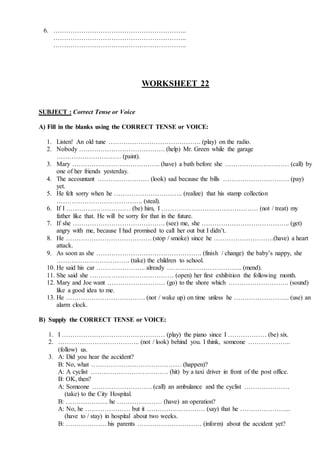 6. ……………………………………………………..
……………………………………………………..
……………………………………………………..
WORKSHEET 22
SUBJECT : Correct Tense or Voice
A) Fill in the blanks using the CORRECT TENSE or VOICE:
1. Listen! An old tune ……………………………………. (play) on the radio.
2. Nobody …………………………………. (help) Mr. Green while the garage
………………………… (paint).
3. Mary ………………………………….. (have) a bath before she ………………………… (call) by
one of her friends yesterday.
4. The accountant …………………… (look) sad because the bills …………………………. (pay)
yet.
5. He felt sorry when he ………………………….. (realize) that his stamp collection
…………………………………. (steal).
6. If I ………………………… (be) him, I ……………………………………… (not / treat) my
father like that. He will be sorry for that in the future.
7. If she ……………………………………. (see) me, she ………………………………….. (get)
angry with me, because I had promised to call her out but I didn’t.
8. He …………………………………. (stop / smoke) since he ……………………….(have) a heart
attack.
9. As soon as she …………………………………………. (finish / change) the baby’s nappy, she
……………………………. (take) the children to school.
10. He said his car ………………….. already …………………………….. (mend).
11. She said she ………………………………… (open) her first exhibition the following month.
12. Mary and Joe want ……………………… (go) to the shore which ………………………. (sound)
like a good idea to me.
13. He ………………………………. (not / wake up) on time unless he …………………….. (use) an
alarm clock.
B) Supply the CORRECT TENSE or VOICE:
1. I ………………………………………… (play) the piano since I ……………… (be) six.
2. ……………………………….. (not / look) behind you. I think, someone ………………..
(follow) us.
3. A: Did you hear the accident?
B: No, what …………………………………… (happen)?
A: A cyclist ……………………………… (hit) by a taxi driver in front of the post office.
B: OK, then?
A: Someone ………………………. (call) an ambulance and the cyclist …………………
(take) to the City Hospital.
B: ……………….. he ………………… (have) an operation?
A: No, he ………………… but it ……………………… (say) that he …………………...
(have to / stay) in hospital about two weeks.
B: ………………. his parents ………………………… (inform) about the accident yet?
 