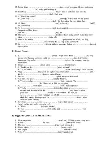 15. Tom’s father ……………………………………….. (go / swim) everyday. He says swimming
……………………. (be) really good to keep fit.
16. Everybody …………………………………… (know) him as an honest man since he
………………………………………. (start / live) here.
17. A: What is the crowd?
B: A little boy ……………………………………… (kidnap) by two men and the police
………………………………………… (look) for them along the river since then.
18. All dinner ……………………………………. (eat) before they ………………………… (finish)
the conersation.
19. As it …………………………………….. (rain), a car accident ………………………….
(happen) on Main Street.
20. The bills …………………………………….. (pay) yet.
21. The tourits ……………………………………. (wait) for hours at the airport by the time their
plane ………………………………… (take off).
22. Most of the houses ……………………………………. (pull) down last month, but they
………………………………… (not / touch) the old shop at the corner yet.
23. He ……………………………….. (be) in different countries before he …………………. (arrest)
by the police.
D) Correct Tense:
1. I …………………………………………. (never / eat) Chinese food. I ……………. (be) very
excited now because tomorrow night we …………………………….. (go) to a Chinese
Restaurant. My nother ……………………………………. (phone) the restaurant now for
reservations.
2. David …………………… (drive) a taxi ………………… (earn) money.
3. A: Would you like …………………………….. (listen) to music?
B: Yes, of course. I ……………………………………….. (want / hear) Sting’s latest cassette.
4. Alice ………………….. (be) upset last night because her father ………………………… (not /
let) her ………………………. (give) a party at home.
5. Tarkan ………………………………………… (give) a concert next month.
6. A: Mmm. The cake ……………………….. (smell) delicious.
B: Yes, my mother …………………………………. (just / make) it. We ……………..
……………………… (like / have) tea at 5:00 pm everyday.
7. A: ………………. your uncle …………………….. (work) that compamy?
B: Yes, he ………………………………….. (work) here since he …………………….
(come) back from the USA. He ……………………………. (stay) there for three
years and ………………………. (work) as an accountant. But now, he ……………
…………………….. (want / change) his job. He ……………………………………
(look for) another job at present. He ………………………………….. (have) a job
interview next Tuesday.
8. How long ………………. you …………………. (know) that teacher …………………
(wear) a white shirt and a brown jacket?
9. A: Where …………………. (be) your friends?
B: They …………………………….. (sit) at the café …………………………. (wait)
for us.
E) Supply the CORRECT TENSE or VOICE:
1. These magazines ………………………………… (read) by 1.000.000 people every week.
2. Where ………………………. the cars …………………… (sell) in this town?
3. The trees …………………………………….. (must / cut) once a day.
4. Wait a minute! I …………………………………….. (have) a bath.
5. This carpet ………………………………………………. (already / clean).
6. Nobody ………………………………………….. (eat) breakfast yet.
 