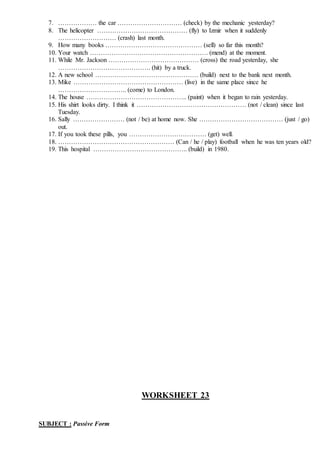 7. ……………… the car ………………………… (check) by the mechanic yesterday?
8. The helicopter …………………………………… (fly) to Izmir when it suddenly
……………………… (crash) last month.
9. How many books ……………………………………… (sell) so far this month?
10. Your watch ………………………………………………. (mend) at the moment.
11. While Mr. Jackson …………………………………… (cross) the road yesterday, she
……………………………………. (hit) by a truck.
12. A new school ………………………………………… (build) next to the bank next month.
13. Mike …………………………………………… (live) in the same place since he
………………………….. (come) to London.
14. The house ……………………………………….. (paint) when it began to rain yesterday.
15. His shirt looks dirty. I think it …………………………………………… (not / clean) since last
Tuesday.
16. Sally …………………… (not / be) at home now. She ………………………………… (just / go)
out.
17. If you took these pills, you ……………………………… (get) well.
18. ……………………………………………… (Can / he / play) football when he was ten years old?
19. This hospital …………………………………….. (build) in 1980.
WORKSHEET 23
SUBJECT : Passive Form
 