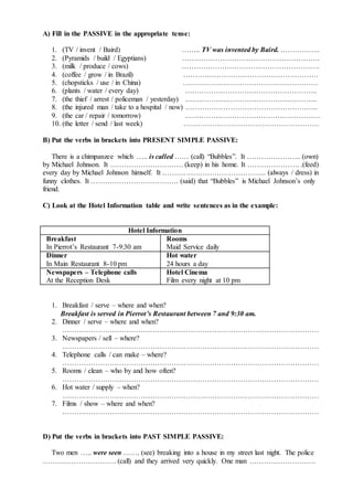 A) Fill in the PASSIVE in the appropriate tense:
1. (TV / invent / Baird) …….. TV was invented by Baird. ……………..
2. (Pyramids / build / Egyptians) ………………………………………………….
3. (milk / produce / cows) ………………………………………………….
4. (coffee / grow / in Brazil) …………………………………………………
5. (chopsticks / use / in China) …………………………………………………
6. (plants / water / every day) ………………………………………………..
7. (the thief / arrest / policeman / yesterday) ………………………………………………..
8. (the injured man / take to a hospital / now) ………………………………………………..
9. (the car / repair / tomorrow) …………………………………………………
10. (the letter / send / last week) …………………………………………………
B) Put the verbs in brackets into PRESENT SIMPLE PASSIVE:
There is a chimpanzee which ….. is called …… (call) “Bubbles”. It ………………….. (own)
by Michael Johnson. It …………………………. (keep) in his home. It …………………. .(feed)
every day by Michael Johnson himself. It …………………………………….. (always / dress) in
funny clothes. It ………………………………. (said) that “Bubbles” is Michael Johnson’s only
friend.
C) Look at the Hotel Information table and write sentences as in the example:
Hotel Information
Breakfast
In Pierrot’s Restaurant 7-9:30 am
Rooms
Maid Service daily
Dinner
In Main Restaurant 8-10 pm
Hot water
24 hours a day
Newspapers – Telephone calls
At the Reception Desk
Hotel Cinema
Film every night at 10 pm
1. Breakfast / serve – where and when?
Breakfast is served in Pierrot’s Restaurant between 7 and 9:30 am.
2. Dinner / serve – where and when?
………………………………………………………………………………………………
3. Newspapers / sell – where?
………………………………………………………………………………………………
4. Telephone calls / can make – where?
………………………………………………………………………………………………
5. Rooms / clean – who by and how often?
………………………………………………………………………………………………
6. Hot water / supply – when?
………………………………………………………………………………………………
7. Films / show – where and when?
………………………………………………………………………………………………
D) Put the verbs in brackets into PAST SIMPLE PASSIVE:
Two men ….. were seen ……. (see) breaking into a house in my street last night. The police
…………………………. (call) and they arrived very quickly. One man ……………………….
 