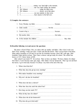 g. It ………………….. raining very hard right at the moment.
h. It ……………………rain very much during the summer.
i. Mr. Johnson ………………… eating his lunch now.
j. Mr. Johnson ………………… always eat at that place.
k. I ……………………. see any students in that room.
l. I ……………………. hear anyone in the hall now.
C) Complete the sentences:
1. Every Monday my father ……………………………… because …………………
………………………. .
2. Linda usually ……………………………….. but she …………………………….
…………………………….. today.
3. I want to buy a ………………………………………… because …………………
………………………………. .
4. My teacher often ………………………………………. but today ……………….
………………………………. .
5. At the moment the children …………………………………………. they often
……………………………………………………… .
D) Readthe following text and answer the questions:
My name is Kate O’Hara. I live on a farm with my mother and father. I like it but I work very
hard. Every morning I wake up at five o’clock and feed the horses. Then I can go back to the house.
Mum makes breakfast at 5:30 and I’m not late for breakfast because I don’t like cold eggs. After
breakfast I help dad for an hour. Then I have a shower and get ready for school. The school bus
leaves at 8:15. I leave home at 8:00.
After school I can watch TV for an hour. Then we have our dinner. We have chicken for dinner
but I hate it. I eat it because mum gets angry. After dinner I do my homework. Then I go out and feed
the horses. I go to bed early because I’m always very tired at the end of the day.
1. Where does Kate live?
………………………………………………………………………………………
2. What time does she get up every morning?
………………………………………………………………………………………
3. Who makes breakfast every morning?
………………………………………………………………………………………
4. Why isn’t she late for breakfast?
………………………………………………………………………………………
5. When does she have a shower?
………………………………………………………………………………………
6. What time does she catch the school bus?
………………………………………………………………………………………
7. How long can she watch TV?
………………………………………………………………………………………
8. What do they have for dinner?
………………………………………………………………………………………
9. When does she do her homework?
………………………………………………………………………………………
10. Why does she go to bed early?
………………………………………………………………………………………
 