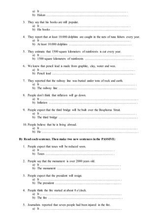 a) It ………………………………………………………………………. .
b) Hakan …………………………………………………………………. .
3. They say that his books are still popular.
a) It ………………………………………………………………………… .
b) His books ……………………………………………………………….. .
4. They report that at least 10.000 dolphins are caught in the nets of tuna fishers every year.
a) It …………………………………………………………………………. .
b) At least 10.000 dolphins …………………………………………………. .
5. They estimate that 1500 square kilometers of rainforests is cut every year.
a) It …………………………………………………………………………… .
b) 1500 square kilometers of rainforests ……………………………………… .
6. We knew that pencil lead is made from graphite, clay, water and wax.
a) It …………………………………………………………………………….. .
b) Pencil lead …………………………………………………………………... .
7. They reported that the railway line was buried under tons of rock and earth.
a) It ……………………………………………………………………………… .
b) The railway line ……………………………………………………………… .
8. People don’t think that inflation will go down.
a) It ……………………………………………………………………………….. .
b) Inflation ……………………………………………………………………….. .
9. People expect that the third bridge will be built over the Bosphorus Strait.
a) It ……………………………………………………………………………… .
b) The third bridge ……………………………………………………………….. .
10. People believe that he is living abroad.
a) It ………………………………………………………………………………. .
b) He ……………………………………………………………………………… .
B) Read each sentence. Then make two new sentences in the PASSIVE:
1. People expect that taxes will be reduced soon.
a) It …………………………………………………………… .
b) Taxes ………………………………………………………. .
2. People say that the monument is over 2000 years old.
a) It ………………………………………………………………… .
b) The monument ………………………………………………….. .
3. People expect that the president will resign.
a) It …………………………………………………………………. .
b) The president ……………………………………………………. .
4. People think the fire started at about 8 o’clock.
a) It …………………………………………………………………. .
b) The fire …………………………………………………………… .
5. Journalists reported that seven people had been injured in the fire.
a) It …………………………………………………………………. .
 