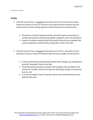 Page 5 of 5 

 
Version Date: 6 Feb 2014 

 
 

Scoring: 
1. If the Net score for Part 1 is greater than the Net score for Part 2 this points to there 
being more reasons in favour of a practice of ensuring that family members have the 
opportunity for outside working experience before they enter the family business.  
 
 This points to a family employment policy rule which requires several years of 
outside work experience before being eligible to apply for a job in the family firm. 
 However, the family meeting should still consider if there are any strategies that 
could be adopted to avoid the kinds of “downsides” listed in Part 1(B). 
 
2. If the Net score for Part 2 is greater than the Net score for Part 1, this points to there 
being more reasons in favour of having the Next Gen come straight into the business. 
 
 In this case the family meeting should consider what strategies can be adopted to 
avoid the “downsides” listed in Part 2(B);  
 The family meeting should also consider what strategies they can adopt to still 
achieve the “benefits” listed in Part 1(A) even while going straight into the family 
business; and 
 It can also be helpful to look at examples of how other similar family firms have 
addressed this issue.    

This worksheet was developed by Family Legacy Asia (“FLA”). For more information please visit 
www.familylegacyasia.com or contact us by email at info@familylegacyasia.com   
 

 