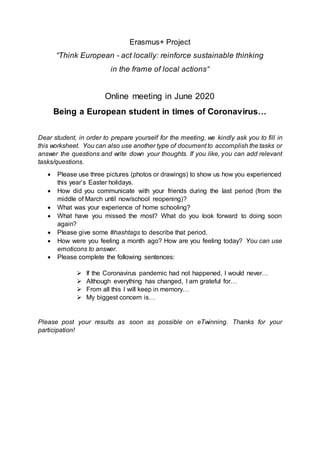 Erasmus+ Project
“Think European - act locally: reinforce sustainable thinking
in the frame of local actions“
Online meeting in June 2020
Being a European student in times of Coronavirus…
Dear student, in order to prepare yourself for the meeting, we kindly ask you to fill in
this worksheet. You can also use another type of document to accomplish the tasks or
answer the questions and write down your thoughts. If you like, you can add relevant
tasks/questions.
 Please use three pictures (photos or drawings) to show us how you experienced
this year’s Easter holidays.
 How did you communicate with your friends during the last period (from the
middle of March until now/school reopening)?
 What was your experience of home schooling?
 What have you missed the most? What do you look forward to doing soon
again?
 Please give some #hashtags to describe that period.
 How were you feeling a month ago? How are you feeling today? You can use
emoticons to answer.
 Please complete the following sentences:
 If the Coronavirus pandemic had not happened, I would never…
 Although everything has changed, I am grateful for…
 From all this I will keep in memory…
 My biggest concern is…
Please post your results as soon as possible on eTwinning. Thanks for your
participation!
 