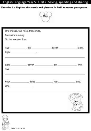 English Language Year 5 : Unit 2: Saving, spending and sharingEnglish Language Year 5 : Unit 2: Saving, spending and sharing
TeacherIdayu
Exercise 1 : Replace the words and phrases in bold to create your poem.
Skills : 4.1.2, 4.3.2Skills : 4.1.2, 4.3.2
MiceMice
One mouse, two mice, three mice,
Four mice running
On the wooden floor.
Five ______________, six ________________, seven _______________, eight,
Eight _____________________,
___________________________________________________________________
Eight _____________, seven _______________, six ________________, five,
Five ___________________
___________________________________________________________________
Four _______________, three ______________, two ______________, one,
One ___________________
___________________________________________________________________
 