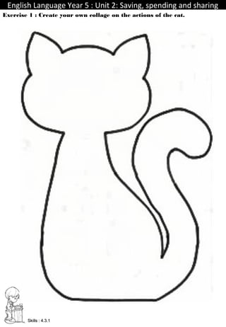 English Language Year 5 : Unit 2: Saving, spending and sharingEnglish Language Year 5 : Unit 2: Saving, spending and sharing
TeacherIdayu
Exercise 1 : Create your own collage on the actions of the cat.
Skills : 4.3.1Skills : 4.3.1
 