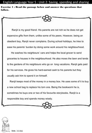 English Language Year 5 : Unit 2: Saving, spending and sharingEnglish Language Year 5 : Unit 2: Saving, spending and sharing
Exercise 1 : Read the passage below and answer the questions that
follow.
TeacherIdayu Skills : 2.2.2(a)Skills : 2.2.2(a)
Ranjit is my good friend. His parents are not rich so he does not get
expensive gifts from them, unlike some of his peers. However, being an
obedient boy, Ranjit never complains. During school holidays, he tries to
ease his parents’ burden by doing some work around his neighbourhood.
He washes his neighbours’ cars and helps the local grocer to send
groceries to houses in the neighbourhood. He also mows the lawn and tends
to the gardens of his neighbours who go on long vacations. Ranjit gets paid
for his services. He gives his hard-earned cash to his parents but they
usually ask him to spend it on himself.
Ranjit keeps most of the money in a money box. He uses some of it to buy
a new school bag to replace his torn one. Being the bookworm he is,
sometimes he buys one or two of his favourite storybooks. Ranjit is a
responsible boy and spends money wisely.
 