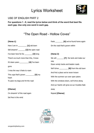 Lyrics Worksheet
USE OF ENGLISH PART 2
For questions 1 - 8, read the lyrics below and think of the word that best fits
each gap. Use only one word in each gap.
“The Open Road - Hollow Coves”
[Verse 1]
Here I am in _________ [1] old town
Still dreamin' _______ [2] the open road
I've been here for far ________ [3] long
There's so much more than this, I know
It's been years _________ [4] I've been
gone
I miss the way it feels to roam
This urge that's grown _________ [5] my
heart
To pack my bags and hit the road
[Chorus]
I'm dreamin' of the road again
Set free in the wind
Feels ________ [6] we've found home again
On the road that's grown within
[Verse 2]
We will _______ [7] the tank and make our
way
Down windy tracks and beaten roads
We'll drive _________ [8] from this old town
And find a place we've never known
With the summer sun over open plains
With the windows down, we'll drive along
And our hearts will grow as our troubles fade
away
Repeat [Chorus]
songactivityfactory.com
 