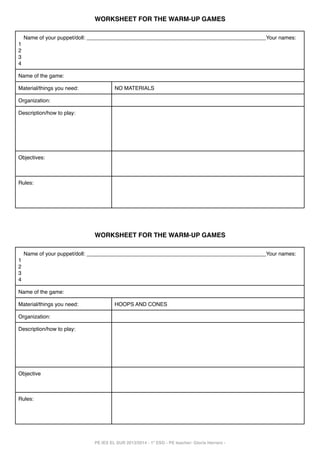 WORKSHEET FOR THE WARM-UP GAMES
Name of your puppet/doll: ____________________________________________________________Your names:
1
2
3
4
Name of the game:
Material/things you need:

NO MATERIALS

Organization:
Description/how to play:

Objectives:

Rules:

WORKSHEET FOR THE WARM-UP GAMES
Name of your puppet/doll: ____________________________________________________________Your names:
1
2
3
4
Name of the game:
Material/things you need:

HOOPS AND CONES

Organization:
Description/how to play:

Objective

Rules:

PE IES EL SUR 2013/2014 - 1º ESO - PE teacher: Gloria Herrero -

 