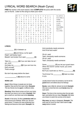LYRICAL WORD SEARCH (Noah Cyrus)
FIND the words in the word search, then COMPLETE the lyrics with the words
you’ve found. Listen to the song to check your work!
LYRICS:
__________ [1] in between us
__________ [2] and Venus, so far apart
Hopin', just barely hopin'
Bleedin' and broken from open [3]
Take my [4] if you can take me as I
am, mmh
And take my , [5] if you can love me,
that's enough
That's enough
But don't slip away before the dawn
's [6] about to come
And everybody needs someone
And I'll be here waitin'
Oh-oh, yeah
Yeah, everybody needs someone
Oh-oh, yeah
Yeah, everybody needs someone
Some , [7] you let your guard down
When the mornin' comes 'round, you come
'round too
But if you could see us, from a [8]
You'd know I've [9] been so close
to you
WORD LIST:
Apart: When things or people are not close
together; they are far from each other. Example:
The two friends live far apart, in different cities.
Bleeding: When blood comes out from your body,
like when you have a cut or injury. Example: She
got a small cut, and there was some bleeding.
Guard: In the lyrics, It's like a protective wall you
have around your feelings. When you "let your
guard down," it means you stop protecting your
feelings and become more open. Example: He
usually doesn't show his emotions, but he let his
guard down and talked about his feelings.
Barely: Just a little bit, almost not at all. Example:
She was so tired that she could barely keep her
eyes open.
Dawn: The time in the morning when the sky gets
light, just before the sun rises. Example: We woke
up at dawn to watch the sunrise at the beach.
Slip away: go away or disappear. Example: The
party was so much fun that I didn't want to slip
away before it ended
 