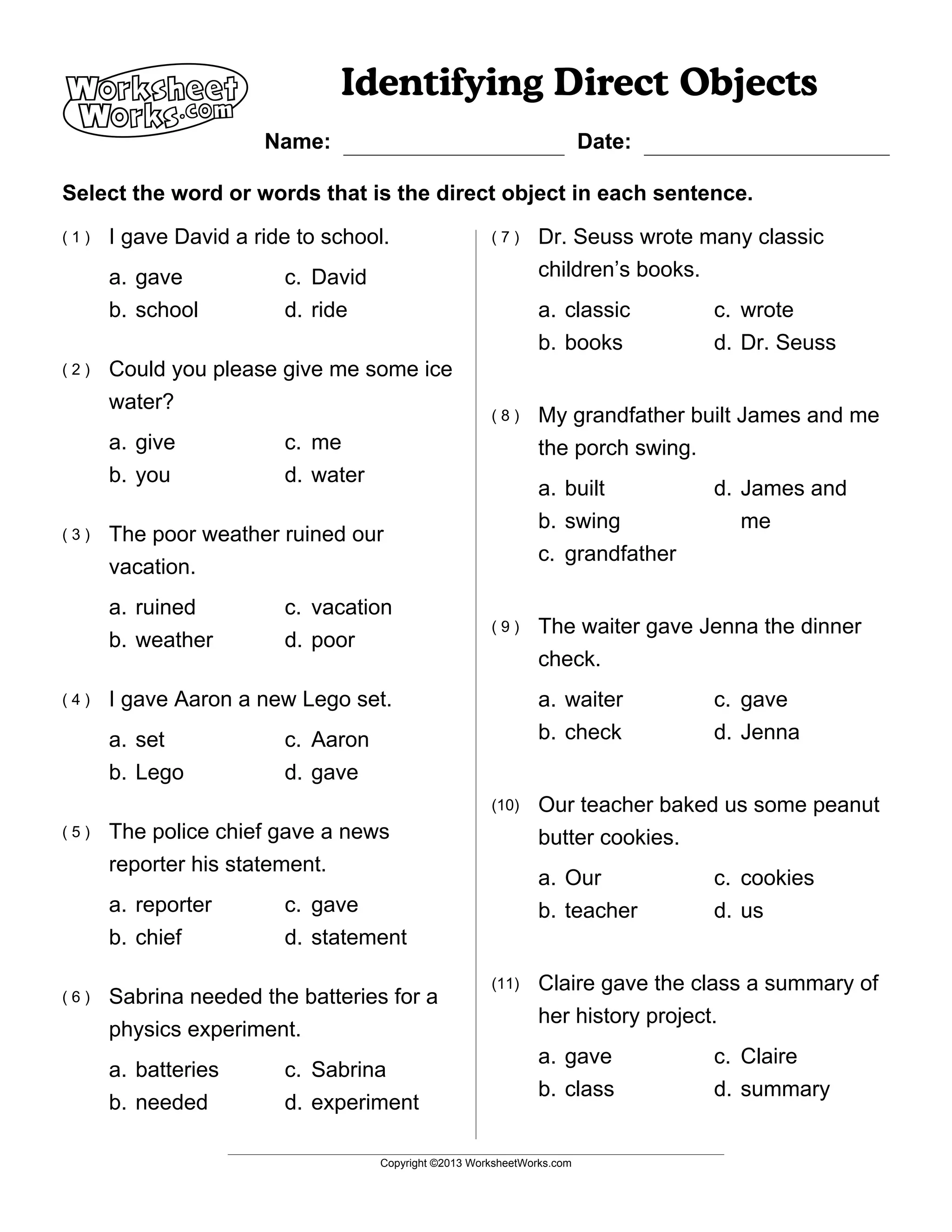A Identifying Direct Objects
Select the word or words that is the direct object in each sentence.
Name: Date:
Copyright ©2013 WorksheetWorks.com
I gave David a ride to school.
a. gave
b. school
c. David
d. ride
( 1 )
Could you please give me some ice
water?
a. give
b. you
c. me
d. water
( 2 )
The poor weather ruined our
vacation.
a. ruined
b. weather
c. vacation
d. poor
( 3 )
I gave Aaron a new Lego set.
a. set
b. Lego
c. Aaron
d. gave
( 4 )
The police chief gave a news
reporter his statement.
a. reporter
b. chief
c. gave
d. statement
( 5 )
Sabrina needed the batteries for a
physics experiment.
a. batteries
b. needed
c. Sabrina
d. experiment
( 6 )
Dr. Seuss wrote many classic
children’s books.
a. classic
b. books
c. wrote
d. Dr. Seuss
( 7 )
My grandfather built James and me
the porch swing.
a. built
b. swing
c. grandfather
d. James and
me
( 8 )
The waiter gave Jenna the dinner
check.
a. waiter
b. check
c. gave
d. Jenna
( 9 )
Our teacher baked us some peanut
butter cookies.
a. Our
b. teacher
c. cookies
d. us
(10)
Claire gave the class a summary of
her history project.
a. gave
b. class
c. Claire
d. summary
(11)
 