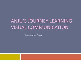 ANJU’S JOURNEY LEARNING 
VISUAL COMMUNICATION 
Co starring Ms Penny 
 