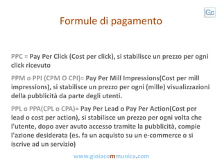 Formule di pagamento


PPC = Pay Per Click (Cost per click), si stabilisce un prezzo per ogni
click ricevuto
PPM o PPI (CP...