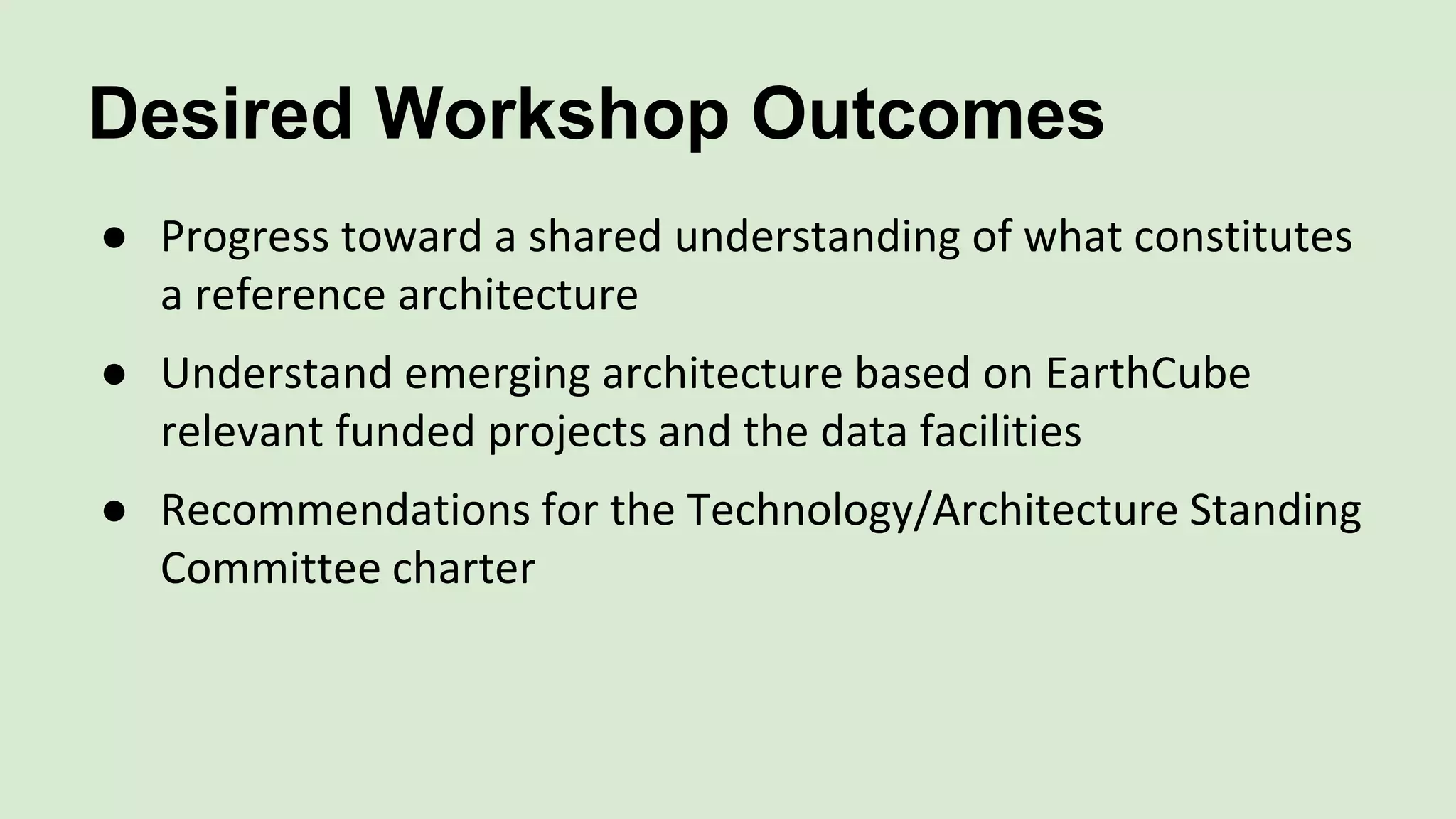 Desired Workshop Outcomes
● Progress toward a shared understanding of what constitutes
a reference architecture
● Understand emerging architecture based on EarthCube
relevant funded projects and the data facilities
● Recommendations for the Technology/Architecture Standing
Committee charter
 
