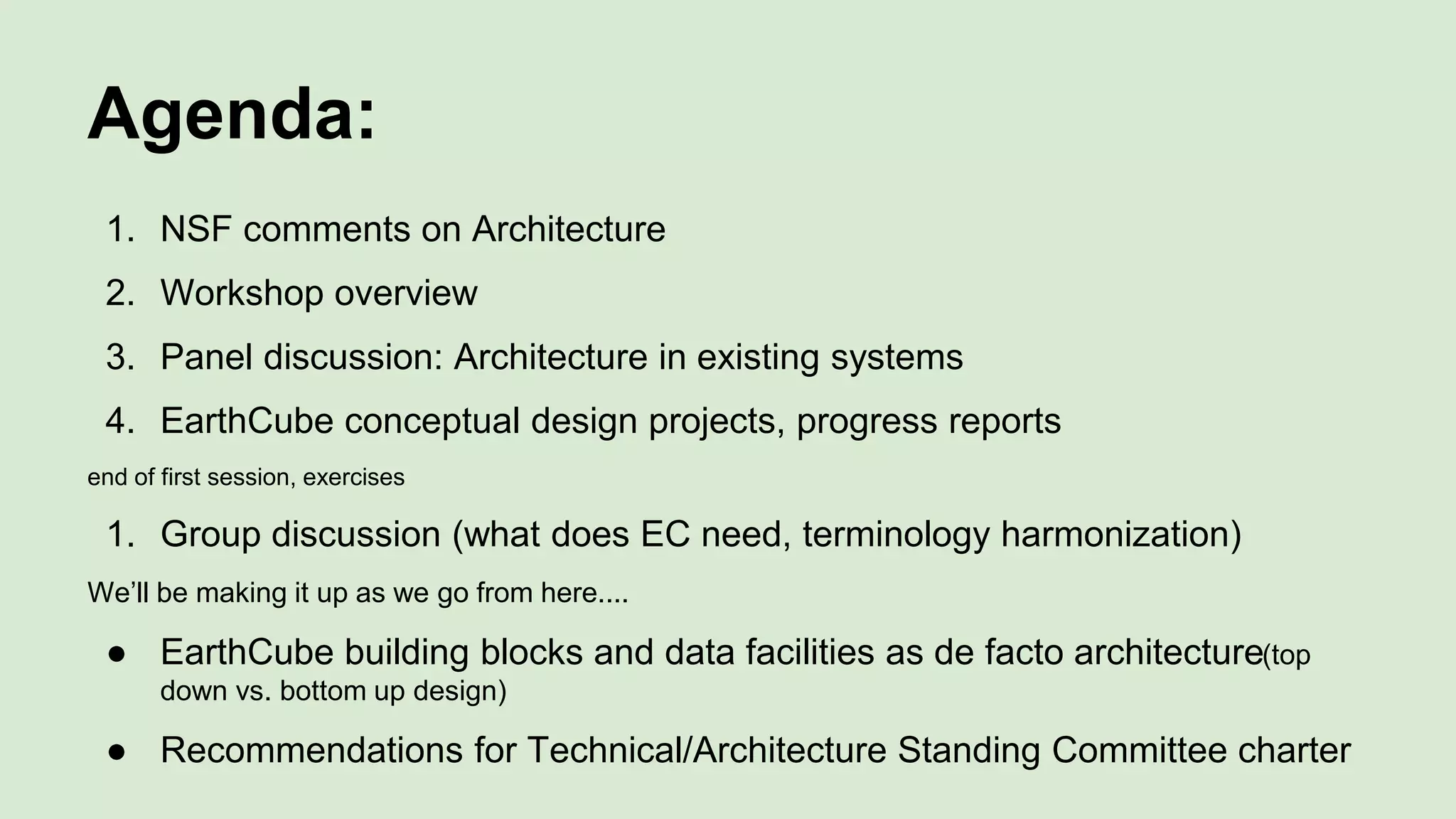 Agenda:
1. NSF comments on Architecture
2. Workshop overview
3. Panel discussion: Architecture in existing systems
4. EarthCube conceptual design projects, progress reports
end of first session, exercises
1. Group discussion (what does EC need, terminology harmonization)
We’ll be making it up as we go from here....
● EarthCube building blocks and data facilities as de facto architecture(top
down vs. bottom up design)
● Recommendations for Technical/Architecture Standing Committee charter
 