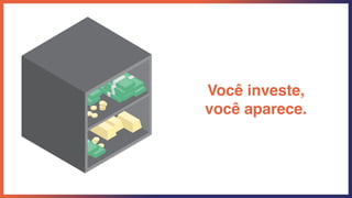 Você investe,
você aparece.
 