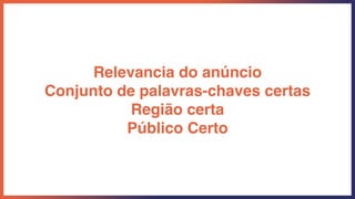 Relevancia do anúncio
Conjunto de palavras-chaves certas
Região certa
Público Certo
 