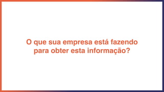 O que sua empresa está fazendo
para obter esta informação?
 