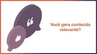 Você gera conteúdo
relevante?
 