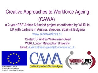 Creative Approaches to Workforce Ageing (CAWA)   a  2-year ESF Article 6 funded project coordinated by WLRI in UK with partners in Austria, Sweden, Spain & Bulgaria www.olderworkers.eu   Contact: Dr Andrea Winkelmann-Gleed WLRI, London Metropolitan University Email:  [email_address] 