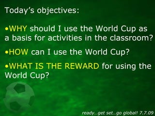 Today’s objectives:

•WHY should I use the World Cup as
a basis for activities in the classroom?
•HOW can I use the World ...