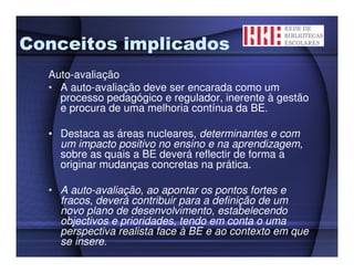 Conceitos implicados
  Auto-avaliação
  • A auto-avaliação deve ser encarada como um
    processo pedagógico e regulador, inerente à gestão
    e procura de uma melhoria contínua da BE.

  • Destaca as áreas nucleares, determinantes e com
    um impacto positivo no ensino e na aprendizagem,
    sobre as quais a BE deverá reflectir de forma a
    originar mudanças concretas na prática.

  • A auto-avaliação, ao apontar os pontos fortes e
    fracos, deverá contribuir para a definição de um
    novo plano de desenvolvimento, estabelecendo
    objectivos e prioridades, tendo em conta o uma
    perspectiva realista face à BE e ao contexto em que
    se insere.
 